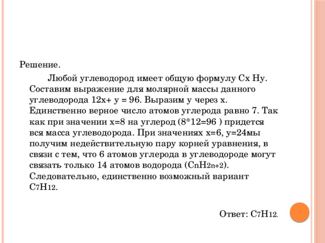 Решение.    Любой углеводород имеет общую формулу Сх Ну. Составим выражение для молярной массы данного углеводорода 12х+ у = 96. Выразим у через х. Единственно верное число атомов углерода равно 7. Так как при значении х=8 на углерод (8*12=96 ) придется вся масса углеводорода. При значениях х=6, у=24мы получим недействительную пару корней уравнения, в связи с тем, что 6 атомов углерода в углеводороде могут связать только 14 атомов водорода (C n H 2n+2 ). Следовательно, единственно возможный вариант С 7 Н 12 . Ответ: С 7 Н 12. 