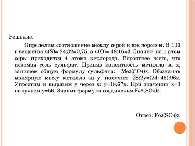 Решение.   Определим соотношение между серой и кислородом. В 100 г вещества n (S)= 24:32=0,75, а n (О)= 48:16=3. Значит на 1 атом серы приходится 4 атома кислорода. Вероятнее всего, что искомая соль сульфат. Приняв валентность металла за х, запишем общую формулу сульфата: Ме 2 (SО 4 )х. Обозначив молярную массу металла за у, получим: 28:2у=(24+48):96х. Упростим и выразим у через х: у=18,67х. При значении х=3 получаем у=56. Значит формула соединения Fе 2 (SО 4 ) 3 . Ответ: Fе 2 (SО 4 ) 3. 
