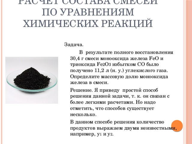 Расчет состава смесей по уравнениям химических реакций Задача.    В результате полного восстановления 30,4 г смеси монооксида железа FeO и триоксида Fe 2 O 3 избытком СО было получено 11,2 л (н. у.) углекислого газа. Определите массовую долю монооксида железа в смеси.   Решение. Я приведу простой способ решения данной задачи, т. к. он связан с более легкими расчетами. Но надо отметить, что способов существует несколько.   В данном способе решения количество продуктов выражаем двумя неизвестными, например, у 1 и у 2 . 