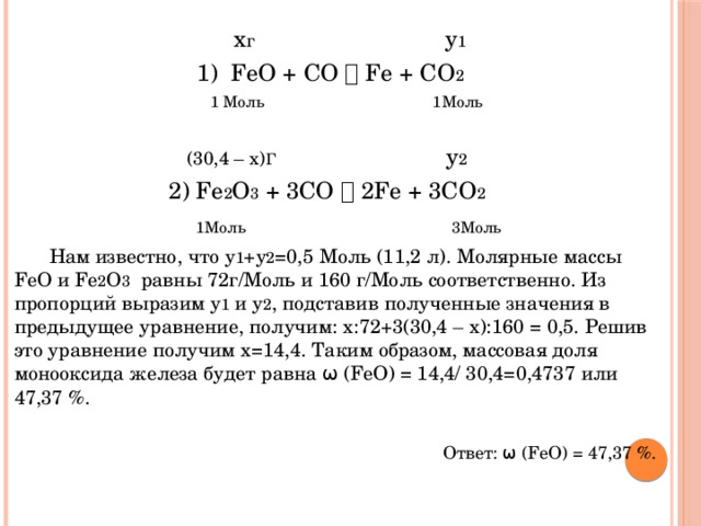  х г у 1  1) FeO + CO  Fe + CO 2  1 Моль 1Моль (30,4 – x) Г у 2 2) Fe 2 O 3 + 3CO  2Fe + 3CO 2  1Моль   3Моль   Нам известно, что у 1 +у 2 =0,5 Моль (11,2 л). Молярные массы FeO и Fe 2 O 3 равны 72г/Моль и 160 г/Моль соответственно. Из пропорций выразим у 1 и у 2 , подставив полученные значения в предыдущее уравнение, получим: х:72+3(30,4 – х):160 = 0,5. Решив это уравнение получим х=14,4. Таким образом, массовая доля монооксида железа будет равна ω (FeO) = 14,4/ 30,4=0,4737 или 47,37 %. Ответ: ω (FeO) = 47,37 %. 