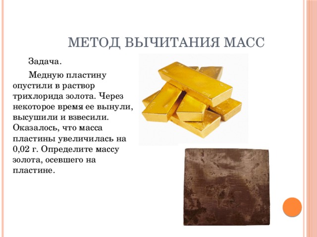 Метод вычитания масс   Задача.   Медную пластину опустили в раствор трихлорида золота. Через некоторое время ее вынули, высушили и взвесили. Оказалось, что масса пластины увеличилась на 0,02 г. Определите массу золота, осевшего на пластине. 
