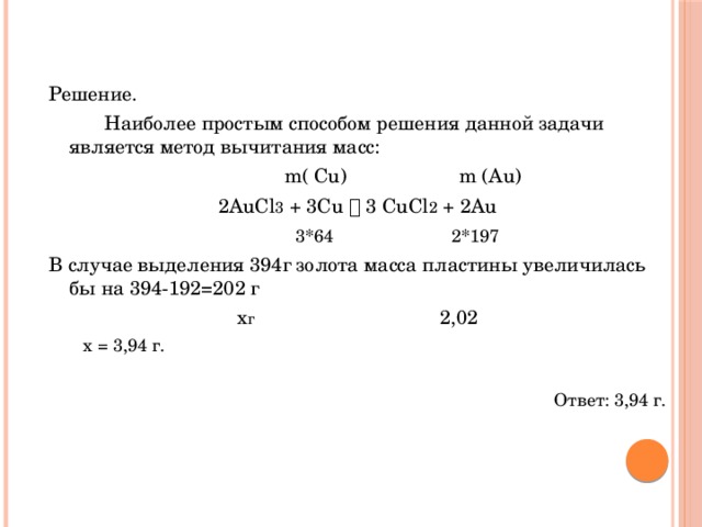 Решение.   Наиболее простым способом решения данной задачи является метод вычитания масс:  m( Cu) m (Au) 2AuCl 3 + 3Cu  3 CuCl 2 + 2Au   3*64 2*197 В случае выделения 394г золота масса пластины увеличилась бы на 394-192=202 г х г 2,02  х = 3,94 г. Ответ: 3,94 г.  