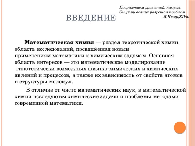 Посредством уравнений, теорем Он уйму всяких разрешал проблем…  Д.Чосер,XIVв. Введение   Математическая химия  — раздел теоретической химии, область исследований, посвящённая новым  применениям математики   к химическим задачам. Основная область интересов — это математическое моделирование  гипотетически возможных физико-химических и химических явлений и процессов, а также их зависимость от свойств атомов и структуры молекул.     В отличие от чисто математических наук, в математической химии исследуются химические задачи и проблемы методами современной математики. 
