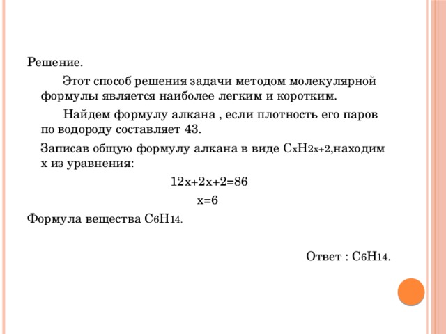 Решение.   Этот способ решения задачи методом молекулярной формулы является наиболее легким и коротким.    Найдем формулу алкана , если плотность его паров по водороду составляет 43.  Записав общую формулу алкана в виде С х Н 2х+2 ,находим х из уравнения: 12х+2х+2=86 х=6 Формула вещества С 6 Н 14. Ответ : С 6 Н 14 . 
