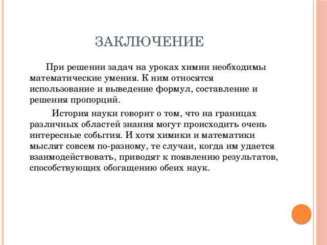 Заключение   При решении задач на уроках химии необходимы математические умения. К ним относятся использование и выведение формул, составление и решения пропорций.   История науки говорит о том, что на границах различных областей знания могут происходить очень интересные события. И хотя химики и математики мыслят совсем по-разному, те случаи, когда им удается взаимодействовать, приводят к появлению результатов, способствующих обогащению обеих наук. 