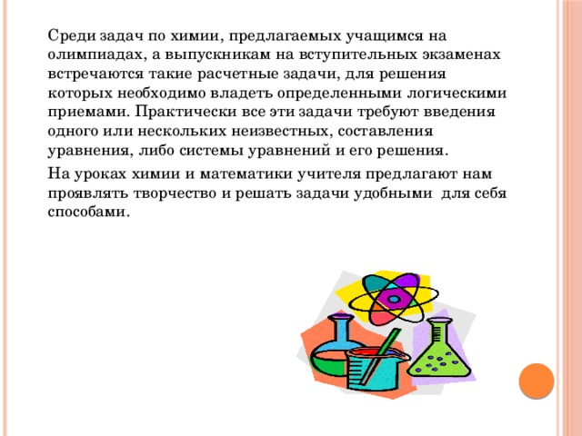   Среди задач по химии, предлагаемых учащимся на олимпиадах, а выпускникам на вступительных экзаменах встречаются такие расчетные задачи, для решения которых необходимо владеть определенными логическими приемами. Практически все эти задачи требуют введения одного или нескольких неизвестных, составления уравнения, либо системы уравнений и его решения.   На уроках химии и математики учителя предлагают нам проявлять творчество и решать задачи удобными для себя способами. 