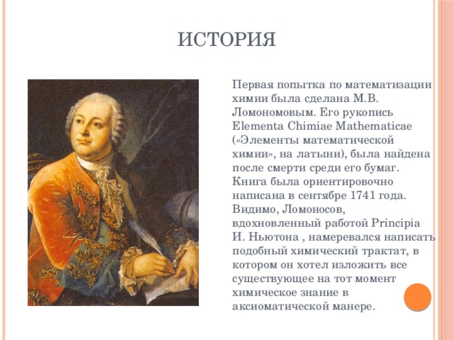 История  Первая попытка по математизации химии была сделана М.В. Ломономовым. Его рукопись Elementa Chimiae Mathematicae («Элементы математической химии», на латыни), была найдена после смерти среди его бумаг. Книга была ориентировочно написана в сентябре 1741 года. Видимо, Ломоносов, вдохновленный работой Principia И. Ньютона , намеревался написать подобный химический трактат, в котором он хотел изложить все существующее на тот момент химическое знание в аксиоматической манере. 