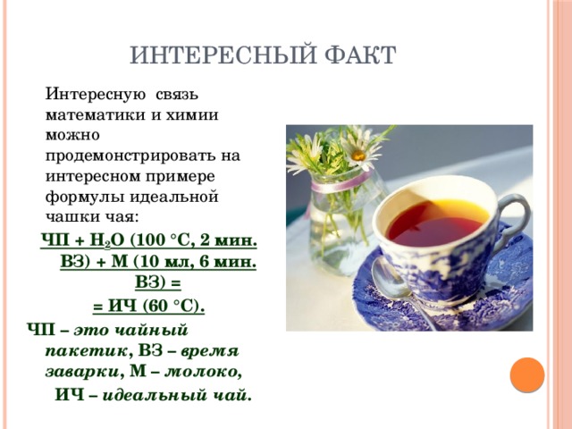 Интересный факт   Интересную связь математики и химии можно продемонстрировать на интересном примере формулы идеальной чашки чая: ЧП + Н 2 О (100 °С, 2 мин. ВЗ) + М (10 мл, 6 мин. ВЗ) = = ИЧ (60 °С). ЧП – это чайный пакетик , ВЗ – время заварки , М – молоко,  ИЧ – идеальный чай. 