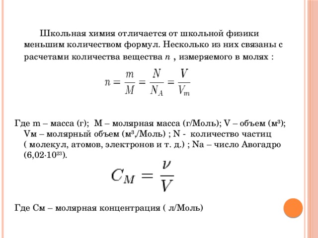   Школьная химия отличается от школьной физики меньшим количеством формул. Несколько из них связаны с расчетами количества вещества n  , измеряемого в молях : Где m – масса (г); М – молярная масса (г/Моль); V – объем (м³); Vм – молярный объем (м³,/Моль) ; N - количество частиц ( молекул, атомов, электронов и т. д.) ; Nа – число Авогадро (6,02·10 23 ). Где См – молярная концентрация ( л/Моль)  