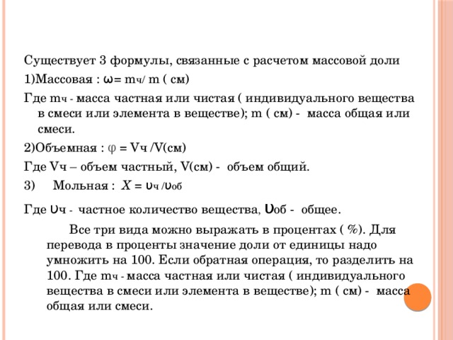 Существует 3 формулы, связанные с расчетом массовой доли 1)Массовая : ω= m ч/ m ( см) Где m ч - масса частная или чистая ( индивидуального вещества в смеси или элемента в веществе); m ( см) - масса общая или смеси. 2)Объемная : φ = Vч /V(см) Где Vч – объем частный, V(см) - объем общий. 3) Мольная : X = υ ч / υ об Где υ ч - частное количество вещества , υ об - общее.   Все три вида можно выражать в процентах ( %). Для перевода в проценты значение доли от единицы надо умножить на 100. Если обратная операция, то разделить на 100. Где m ч - масса частная или чистая ( индивидуального вещества в смеси или элемента в веществе); m ( см) - масса общая или смеси. 