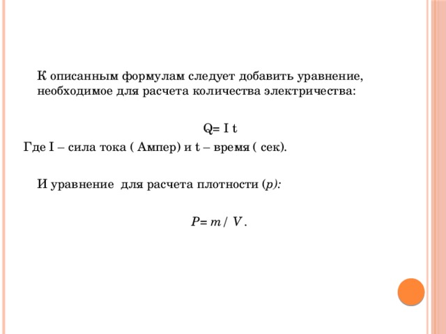  К описанным формулам следует добавить уравнение, необходимое для расчета количества электричества: Q= I t Где I – сила тока ( Ампер) и t – время ( сек).  И уравнение для расчета плотности ( p):  P= m/ V . 