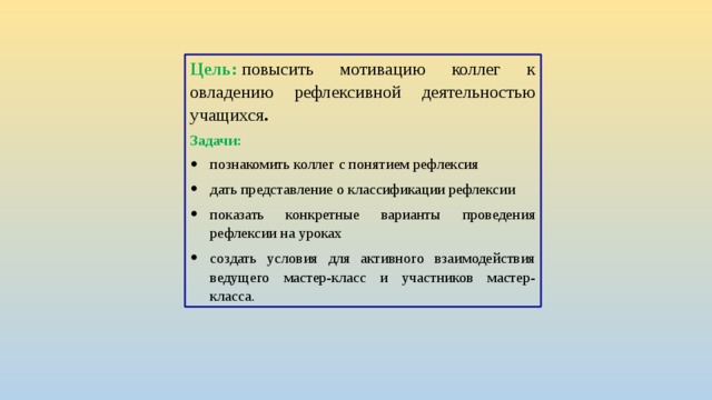 Цель:   повысить мотивацию коллег к овладению рефлексивной деятельностью учащихся . Задачи: познакомить коллег с понятием рефлексия дать представление о классификации рефлексии показать конкретные варианты проведения рефлексии на уроках создать условия для активного взаимодействия ведущего мастер-класс и участников мастер-класса. 