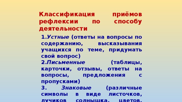 Классификация приёмов рефлексии по способу деятельности 1. Устные (ответы на вопросы по содержанию, высказывания учащихся по теме, придумать свой вопрос) 2. Письменные (таблицы, карточки, отзывы, ответы на вопросы, предложения с пропусками) 3. Знаковые (различные символы в виде листочков, лучиков солнышка, цветов, сказочных героев, смайлики, сигнальчики, цветные стикеры, хлопки, жесты) 