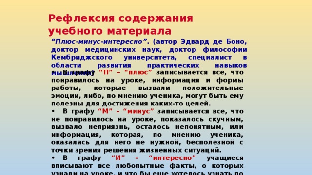Рефлексия содержания учебного материала “ Плюс-минус-интересно” . (автор Эдвард де Боно, доктор медицинских наук, доктор философии Кембриджского университета, специалист в области развития практических навыков мышления) •  В графу “П” – “плюс” записывается все, что понравилось на уроке, информация и формы работы, которые вызвали положительные эмоции, либо, по мнению ученика, могут быть ему полезны для достижения каких-то целей. •  В графу “М” – “минус” записывается все, что не понравилось на уроке, показалось скучным, вызвало неприязнь, осталось непонятным, или информация, которая, по мнению ученика, оказалась для него не нужной, бесполезной с точки зрения решения жизненных ситуаций. •  В графу “И” – “интересно” учащиеся вписывают все любопытные факты, о которых узнали на уроке, и что бы еще хотелось узнать по данной проблеме, вопросы к учителю. + (плюс)  - (минус)  (интересно) 