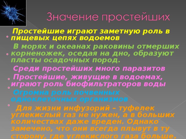  Простейшие играют заметную роль в пищевых цепях водоемов  В морях и океанах раковины отмерших корненожек, оседая на дно, образуют пласты осадочных пород.  Среди простейших много паразитов  Простейшие, живущие в водоемах, играют роль биофильтраторов воды  Огромна роль почвенных одноклеточных организмов  Для жизни инфузорий – туфелек углекислый газ не нужен, а в больших количествах даже вреден. Однако замечено, что они всегда плывут в ту сторону, где углекислого газа больше .  
