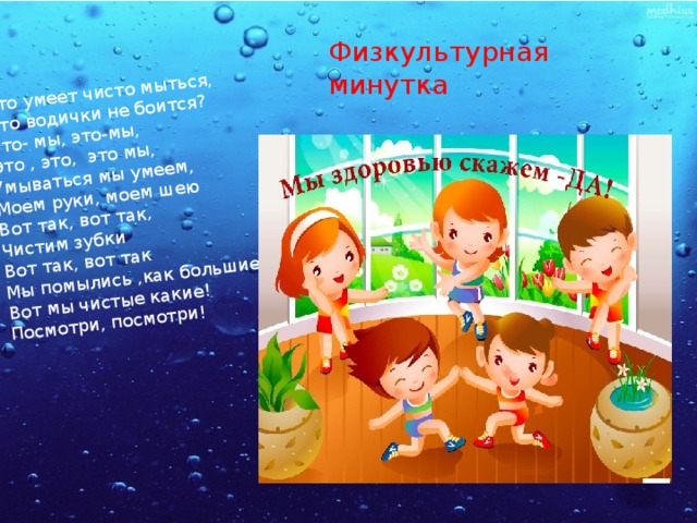 Кто умеет чисто мыться, Кто водички не боится? Это- мы, это-мы, Это , это, это мы, Умываться мы умеем, Моем руки, моем шею Вот так, вот так, Чистим зубки Вот так, вот так Мы помылись ,как большие, Вот мы чистые какие! Посмотри, посмотри! Физкультурная минутка 