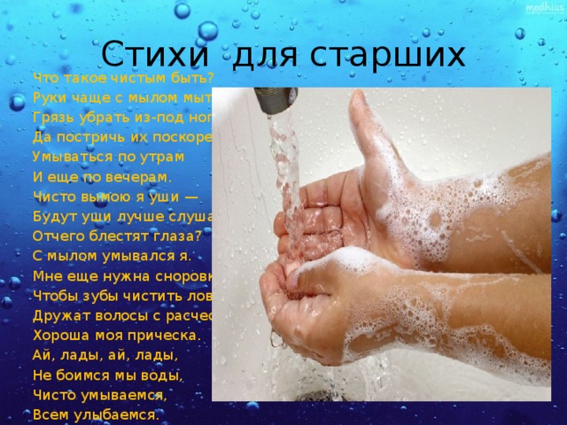 Стихи для старших Что такое чистым быть? Руки чаще с мылом мыть, Грязь убрать из-под ногтей, Да постричь их поскорей Умываться по утрам И еще по вечерам. Чисто вымою я уши — Будут уши лучше слушать. Отчего блестят глаза? С мылом умывался я. Мне еще нужна сноровка, Чтобы зубы чистить ловко. Дружат волосы с расческой, Хороша моя прическа. Ай, лады, ай, лады, Не боимся мы воды, Чисто умываемся, Всем улыбаемся. 