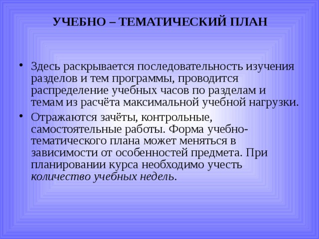 УЧЕБНО – ТЕМАТИЧЕСКИЙ ПЛАН   Здесь раскрывается последовательность изучения разделов и тем программы, проводится распределение учебных часов по разделам и темам из расчёта максимальной учебной нагрузки. Отражаются зачёты, контрольные, самостоятельные работы. Форма учебно-тематического плана может меняться в зависимости от особенностей предмета. При планировании курса необходимо учесть количество учебных недель . 