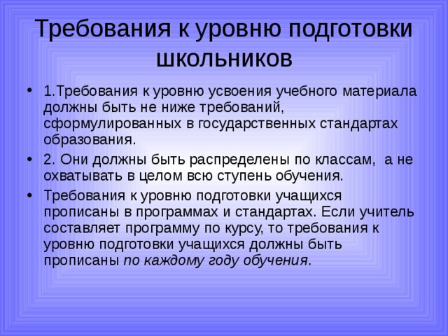 Требования к уровню подготовки школьников 1.Требования к уровню усвоения учебного материала должны быть не ниже требований, сформулированных в государственных стандартах образования. 2. Они должны быть распределены по классам, а не охватывать в целом всю ступень обучения. Требования к уровню подготовки учащихся прописаны в программах и стандартах. Если учитель составляет программу по курсу, то требования к уровню подготовки учащихся должны быть прописаны по каждому году обучения . 