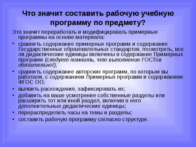 Что значит составить рабочую учебную программу по предмету? Это значит переработать и модифицировать примерные программы на основе материала: сравнить содержание примерных программ и содержание Государственных образовательных стандартов, посмотреть, все ли дидактические единицы включены в содержание Примерных программ (следует помнить, что выполнение ГОСТов обязательно!); сравнить содержание авторских программ, по которым вы работали, с содержанием Примерных программ и содержанием ФГОС ОО; выявить расхождения, зафиксировать их; добавить на ваше усмотрение собственные разделы или расширить тот или иной раздел, включив в него дополнительные дидактические единицы; перераспределить часы на темы и разделы; составить рабочую программу согласно структуре. 