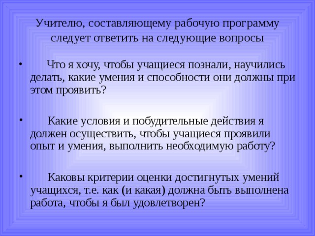 Учителю, составляющему рабочую программу следует ответить на следующие вопросы       Что я хочу, чтобы учащиеся познали, научились делать, какие умения и способности они должны при этом проявить?       Какие условия и побудительные действия я должен осуществить, чтобы учащиеся проявили опыт и умения, выполнить необходимую работу?        Каковы критерии оценки достигнутых умений учащихся, т.е. как (и какая) должна быть выполнена работа, чтобы я был удовлетворен?  