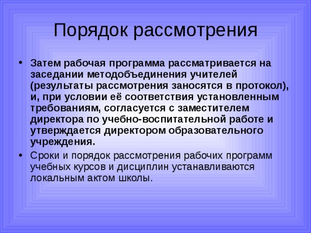Порядок рассмотрения Затем рабочая программа рассматривается на заседании методобъединения учителей (результаты рассмотрения заносятся в протокол), и, при условии её соответствия установленным требованиям, согласуется с заместителем директора по учебно-воспитательной работе и утверждается директором образовательного учреждения.  Сроки и порядок рассмотрения рабочих программ учебных курсов и дисциплин устанавливаются локальным актом школы. 