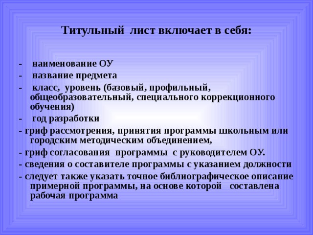 Титульный лист включает в себя: - наименование ОУ - название предмета - класс, уровень (базовый, профильный, общеобразовательный, специального коррекционного обучения) - год разработки - гриф рассмотрения, принятия программы школьным или городским методическим объединением, - гриф согласования программы с руководителем ОУ. - сведения о составителе программы с указанием должности - следует также указать точное библиографическое описание примерной программы, на основе которой составлена рабочая программа 