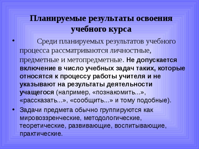 Планируемые результаты освоения учебного курса  Среди планируемых результатов учебного процесса рассматриваются личностные, предметные и метопредметные. Не допускается включение в число учебных задач таких, которые относятся к процессу работы учителя и не указывают на результаты деятельности учащегося (например, «познакомить...», «рассказать...», «сообщить...» и тому подобные). Задачи предмета обычно группируются как мировоззренческие, методологические, теоретические, развивающие, воспитывающие, практические. 