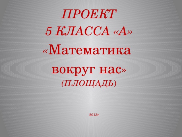 ПРОЕКТ 5 КЛАССА «А» « Математика вокруг нас » (ПЛОЩАДЬ ) 2013г 