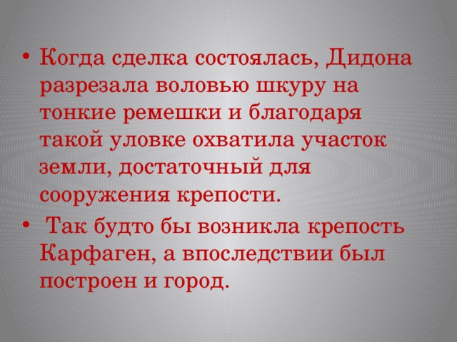 Когда сделка состоялась, Дидона разрезала воловью шкуру на тонкие ремешки и благодаря такой уловке охватила участок земли, достаточный для сооружения крепости.  Так будто бы возникла крепость Карфаген, а впоследствии был построен и город. 