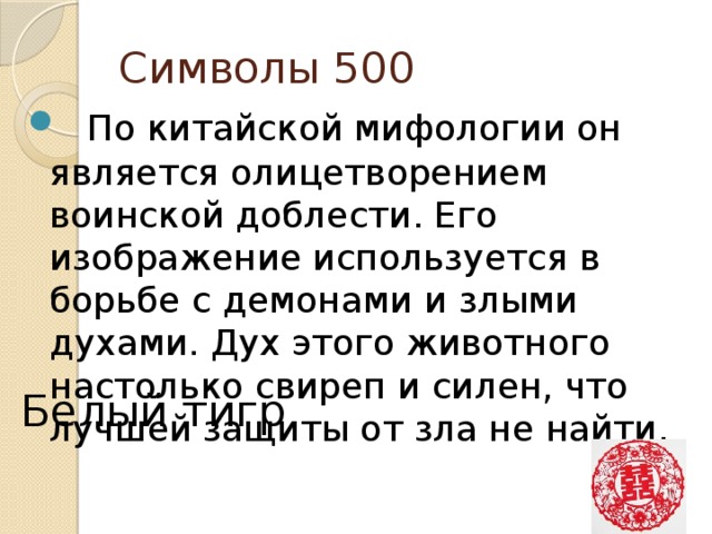 Символы 500    По китайской мифологии он является олицетворением воинской доблести. Его изображение используется в борьбе с демонами и злыми духами. Дух этого животного настолько свиреп и силен, что лучшей защиты от зла не найти.    Белый тигр 