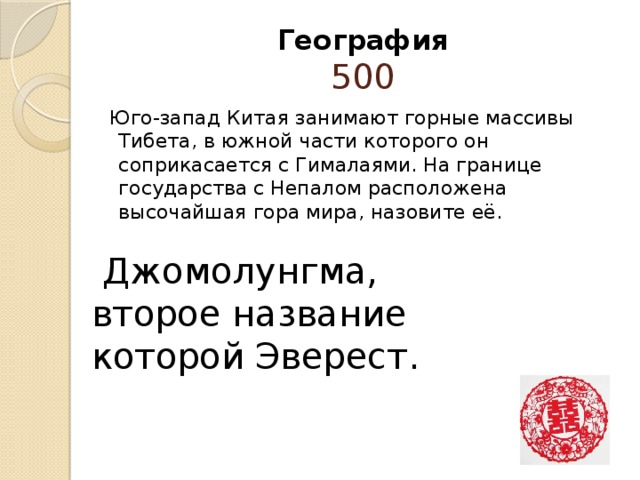 География  500 Юго-запад Китая занимают горные массивы Тибета, в южной части которого он соприкасается с Гималаями. На границе государства с Непалом расположена высочайшая гора мира, назовите её.  Джомолунгма, второе название которой Эверест.   