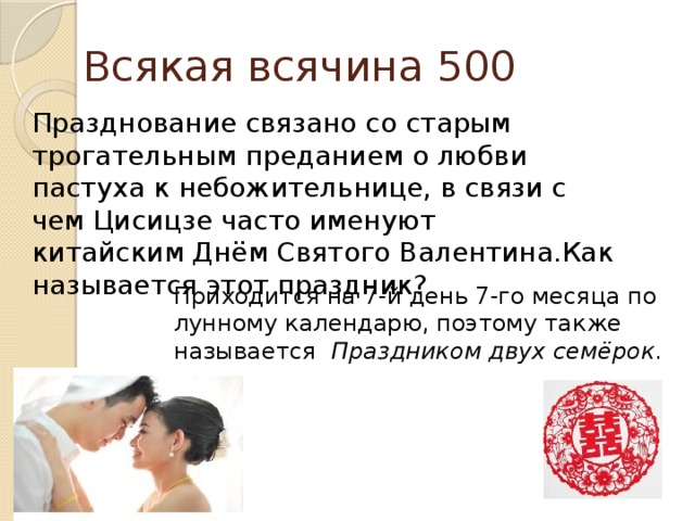 Всякая всячина 500 Празднование связано со старым трогательным преданием о любви пастуха к небожительнице, в связи с чем Цисицзе часто именуют китайским Днём Святого Валентина.Как называется этот праздник? Приходится на 7-й день 7-го месяца по лунному календарю, поэтому также называется  Праздником двух семёрок .   