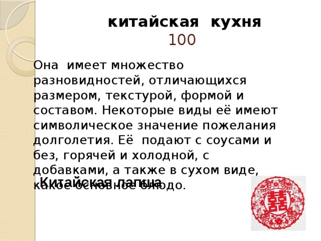  китайская кухня  100 Она  имеет множество разновидностей, отличающихся размером, текстурой, формой и составом. Некоторые виды её имеют символическое значение пожелания долголетия. Её подают с соусами и без, горячей и холодной, с добавками, а также в сухом виде, какое основное блюдо.   Китайская лапша 