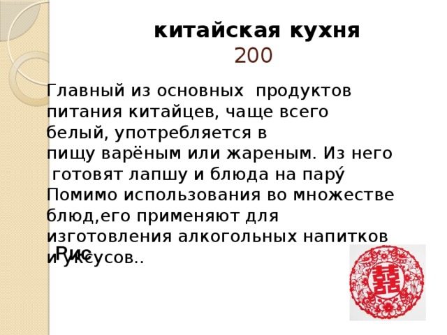  китайская кухня  200 Главный из основных продуктов питания китайцев, чаще всего белый, употребляется в пищу варёным или жареным. Из него готовят лапшу и блюда на пару́ Помимо использования во множестве блюд,его применяют для изготовления алкогольных напитков и уксусов..   Рис 