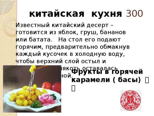  китайская кухня 300 Известный китайский десерт – готовится из яблок, груш, бананов или батата.   На стол его подают горячим, предварительно обмакнув каждый кусочек в холодную воду, чтобы верхний слой остыл и затвердел, а мякоть оставалась теплой и вкусной.   Фрукты в горячей карамели ( басы) 拔丝 
