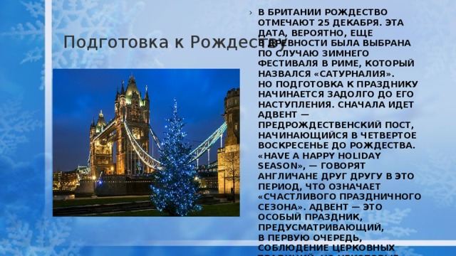 Подготовка к Рождеству В Британии Рождество отмечают 25 декабря. Эта дата, вероятно, еще в древности была выбрана по случаю зимнего фестиваля в Риме, который назвался «Сатурналия». Но подготовка к празднику начинается задолго до его наступления. Сначала идет Адвент — предрождественский пост, начинающийся в четвертое воскресенье до Рождества. «Have a Happy Holiday Season», — говорят англичане друг другу в это период, что означает «Счастливого праздничного сезона». Адвент — это особый праздник, предусматривающий, в первую очередь, соблюдение церковных традиций, но некоторые ритуалы соблюдаются и в домах  