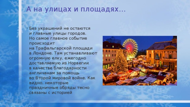 А на улицах и площадях…   Без украшений не остаются и главные улицы городов. Но самое главное событие происходит на Трафальгарской площади в Лондоне. Там устанавливают огромную елку, ежегодно доставляемую из Норвегии в качестве благодарности англичанам за помощь во Второй мировой войне. Как видно, некоторые праздничные обряды тесно связаны с историей 