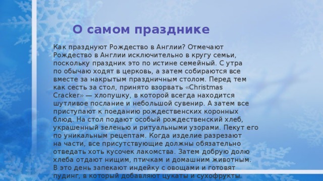 О самом празднике   Как празднуют Рождество в Англии? Отмечают Рождество в Англии исключительно в кругу семьи, поскольку праздник это по истине семейный. С утра по обычаю ходят в церковь, а затем собираются все вместе за накрытым праздничным столом. Перед тем как сесть за стол, принято взорвать «Christmas Cracker» — хлопушку, в которой всегда находится шутливое послание и небольшой сувенир. А затем все приступают к поеданию рождественских коронных блюд. На стол подают особый рождественский хлеб, украшенный зеленью и ритуальными узорами. Пекут его по уникальным рецептам. Когда изделие разрезают на части, все присутствующие должны обязательно отведать хоть кусочек лакомства. Затем добрую долю хлеба отдают нищим, птичкам и домашним животным. В это день запекают индейку с овощами и готовят пудинг, в который добавляют цукаты и сухофрукты. Перед подачей сладкий пудинг обливают коньяком или ромом и поджигают .   