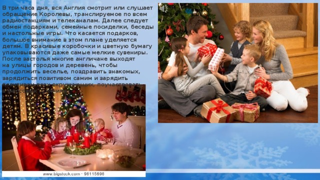 В три часа дня, вся Англия смотрит или слушает обращение Королевы, транслируемое по всем радиостанциям и телеканалам. Далее следует обмен подарками, семейные посиделки, беседы и настольные игры. Что касается подарков, большое внимание в этом плане уделяется детям. В красивые коробочки и цветную бумагу упаковываются даже самые мелкие сувениры. После застолья многие англичане выходят на улицы городов и деревень, чтобы продолжить веселье, поздравить знакомых, зарядиться позитивом самим и зарядить позитивом всех окружающих, поучаствовать в массовых гуляниях.  l 