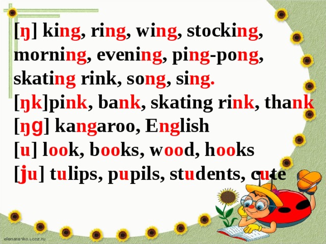 [ ŋ ] ki ng , ri ng , wi ng , stocki ng , morni ng , eveni ng , pi ng -po ng , skati ng rink, so ng , si ng.  [ ŋk ]pi nk , ba nk , skating ri nk , tha nk [ ŋ g ] ka ng aroo, E ng lish [ u ] l oo k, b oo ks, w oo d, h oo ks [ ϳu ] t u lips, p u pils, st u dents, c u te 