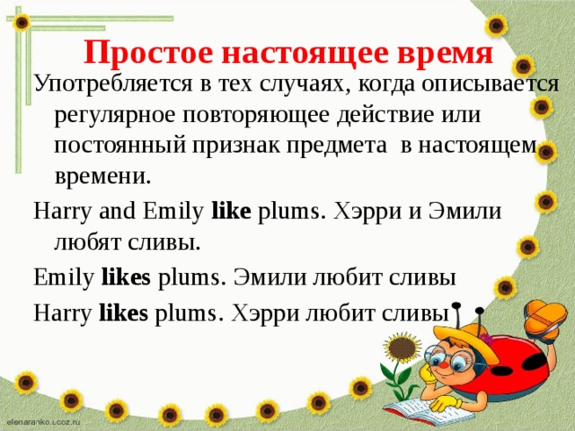 Простое настоящее время Употребляется в тех случаях, когда описывается регулярное повторяющее действие или постоянный признак предмета в настоящем времени. Harry and Emily like plums. Хэрри и Эмили любят сливы. Emily likes plums. Эмили любит сливы Harry likes plums. Хэрри любит сливы 
