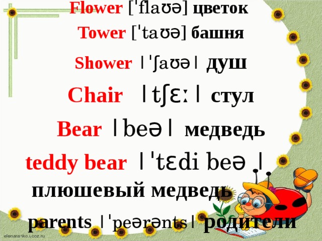 Flower [ˈflaʊə]  цветок  Tower [ˈtaʊə]  башня Shower |ˈʃaʊə|  душ Chair  |tʃɛː|  стул Bear |beə| медведь  teddy bear |ˈtɛdi beə |  плюшевый  медведь  parents  |ˈpeərənts| родители  