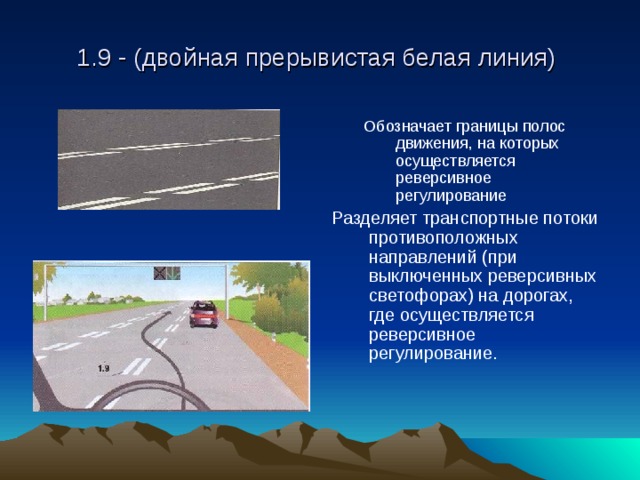 1.9 - (двойная прерывистая белая линия) Обозначает границы полос движения, на которых осуществляется реверсивное регулирование Обозначает границы полос движения, на которых осуществляется реверсивное регулирование Разделяет транспортные потоки противоположных направлений (при выключенных реверсивных светофорах) на дорогах, где осуществляется реверсивное регулирование. 