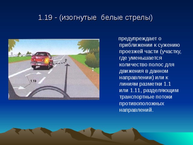 1.19 - (изогнутые белые стрелы)  предупреждает о приближении к сужению проезжей части (участку, где уменьшается количество полос для движения в данном направлении) или к линиям разметки 1.1 или 1.11, разделяющим транспортные потоки противоположных направлений.  предупреждает о приближении к сужению проезжей части (участку, где уменьшается количество полос для движения в данном направлении) или к линиям разметки 1.1 или 1.11, разделяющим транспортные потоки противоположных направлений. 