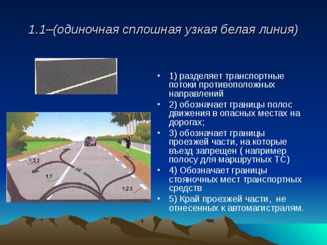 1.1–(одиночная сплошная узкая белая линия) 1) разделяет транспортные потоки противоположных направлений 2) обозначает границы полос движения в опасных местах на дорогах; 3) обозначает границы проезжей части, на которые въезд запрещен ( например полосу для маршрутных ТС) 4) Обозначает границы стояночных мест транспортных средств 5) Край проезжей части, не отнесенных к автомагистралям. 