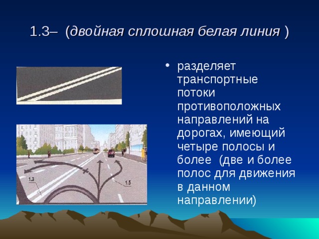  1.3– ( двойная сплошная белая линия )  разделяет транспортные потоки противоположных направлений на дорогах, имеющий четыре полосы и более (две и более полос для движения в данном направлении) 