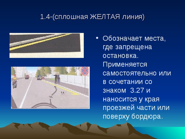 1.4-(сплошная ЖЕЛТАЯ линия) Обозначает места, где запрещена остановка. Применяется самостоятельно или в сочетании со знаком 3.27 и наносится у края проезжей части или поверху бордюра. 
