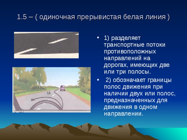 1.5 – ( одиночная прерывистая белая линия ) 1) разделяет транспортные потоки противоположных направлений на дорогах, имеющих две или три полосы.  2) обозначает границы полос движения при наличии двух или полос, предназначенных для движения в одном направлении. 