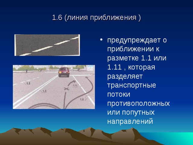1.6 (линия приближения ) предупреждает о приближении к разметке 1.1 или 1.11 , которая разделяет транспортные потоки противоположных или попутных направлений 